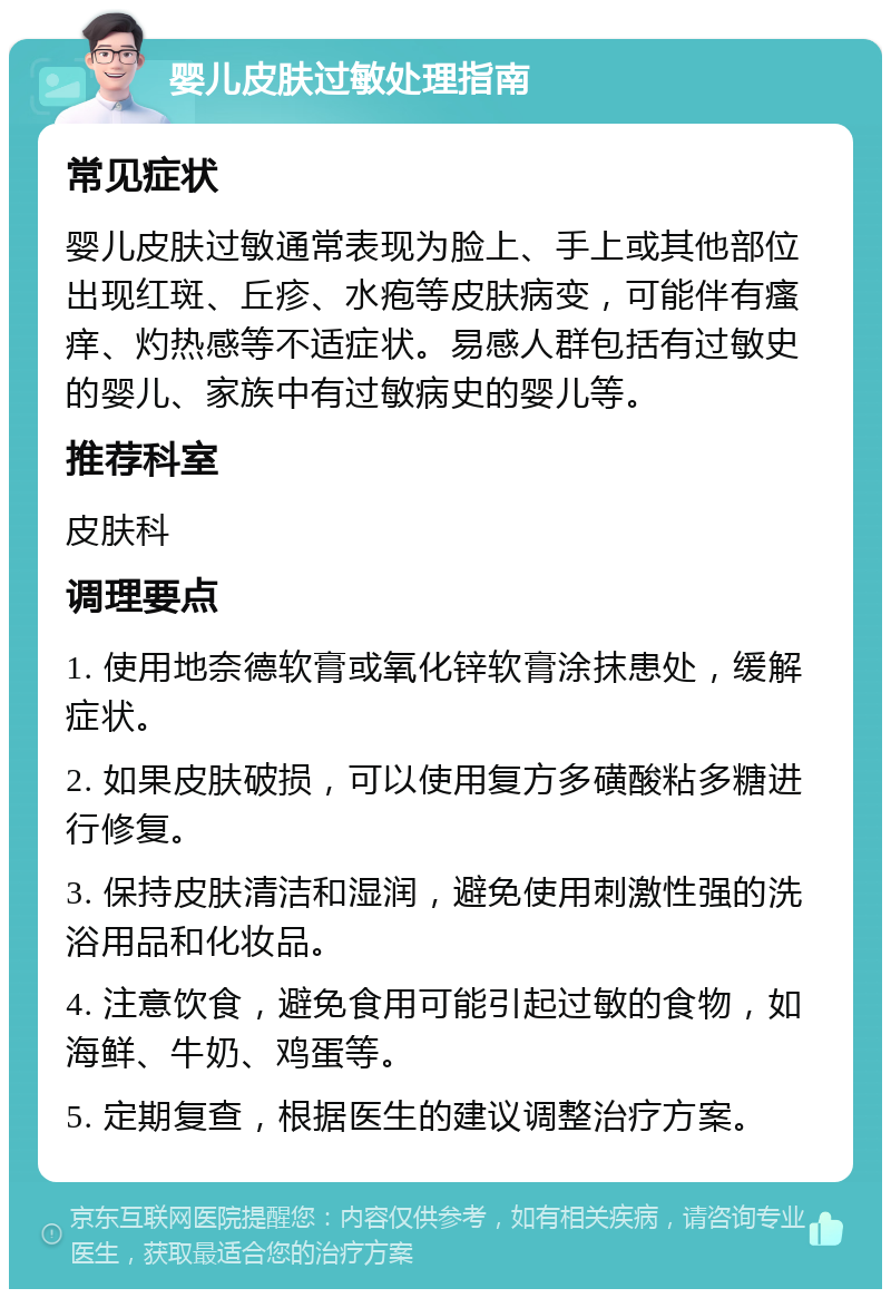 婴儿皮肤过敏处理指南 常见症状 婴儿皮肤过敏通常表现为脸上、手上或其他部位出现红斑、丘疹、水疱等皮肤病变，可能伴有瘙痒、灼热感等不适症状。易感人群包括有过敏史的婴儿、家族中有过敏病史的婴儿等。 推荐科室 皮肤科 调理要点 1. 使用地奈德软膏或氧化锌软膏涂抹患处，缓解症状。 2. 如果皮肤破损，可以使用复方多磺酸粘多糖进行修复。 3. 保持皮肤清洁和湿润，避免使用刺激性强的洗浴用品和化妆品。 4. 注意饮食，避免食用可能引起过敏的食物，如海鲜、牛奶、鸡蛋等。 5. 定期复查，根据医生的建议调整治疗方案。