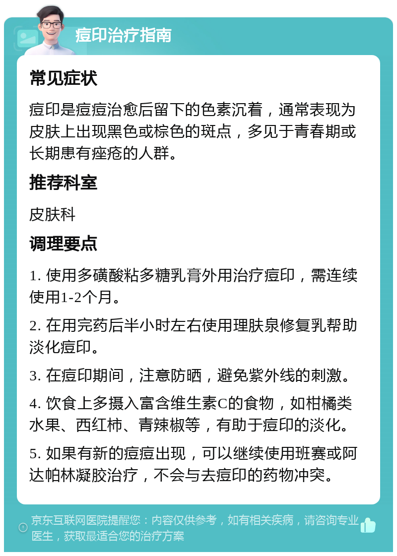 痘印治疗指南 常见症状 痘印是痘痘治愈后留下的色素沉着，通常表现为皮肤上出现黑色或棕色的斑点，多见于青春期或长期患有痤疮的人群。 推荐科室 皮肤科 调理要点 1. 使用多磺酸粘多糖乳膏外用治疗痘印，需连续使用1-2个月。 2. 在用完药后半小时左右使用理肤泉修复乳帮助淡化痘印。 3. 在痘印期间，注意防晒，避免紫外线的刺激。 4. 饮食上多摄入富含维生素C的食物，如柑橘类水果、西红柿、青辣椒等，有助于痘印的淡化。 5. 如果有新的痘痘出现，可以继续使用班赛或阿达帕林凝胶治疗，不会与去痘印的药物冲突。