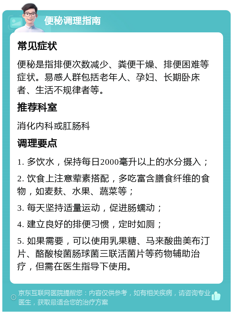 便秘调理指南 常见症状 便秘是指排便次数减少、粪便干燥、排便困难等症状。易感人群包括老年人、孕妇、长期卧床者、生活不规律者等。 推荐科室 消化内科或肛肠科 调理要点 1. 多饮水，保持每日2000毫升以上的水分摄入； 2. 饮食上注意荤素搭配，多吃富含膳食纤维的食物，如麦麸、水果、蔬菜等； 3. 每天坚持适量运动，促进肠蠕动； 4. 建立良好的排便习惯，定时如厕； 5. 如果需要，可以使用乳果糖、马来酸曲美布汀片、酪酸梭菌肠球菌三联活菌片等药物辅助治疗，但需在医生指导下使用。