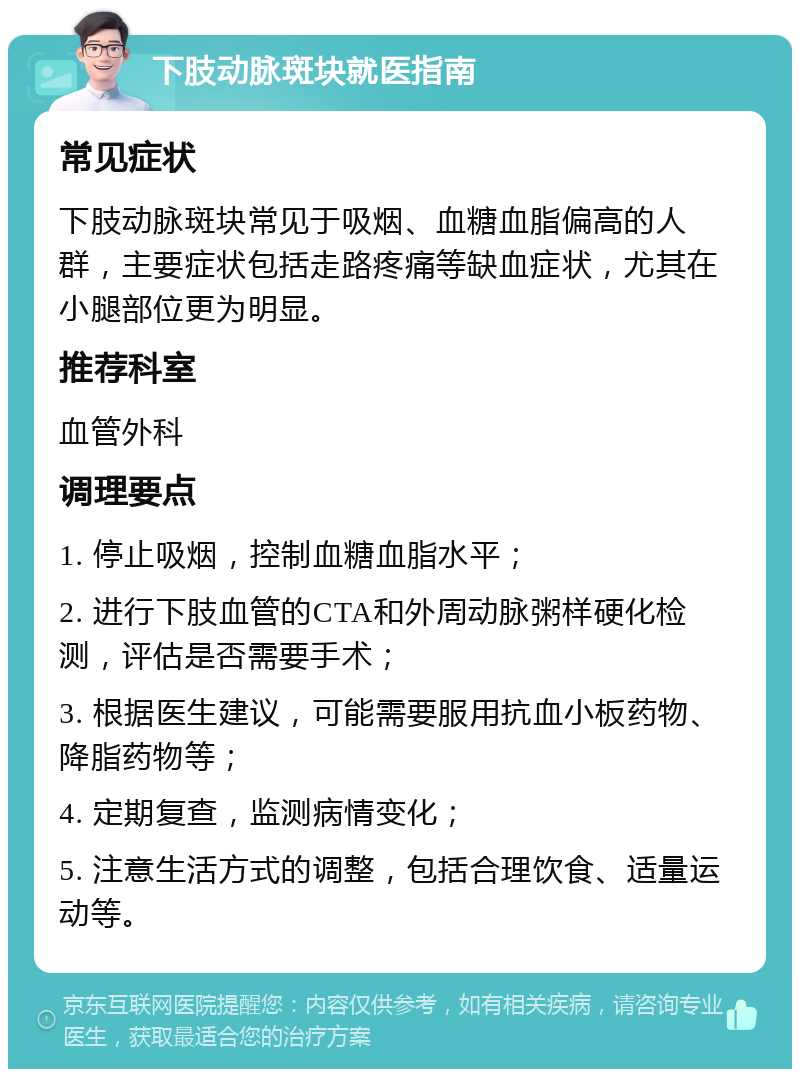 下肢动脉斑块就医指南 常见症状 下肢动脉斑块常见于吸烟、血糖血脂偏高的人群，主要症状包括走路疼痛等缺血症状，尤其在小腿部位更为明显。 推荐科室 血管外科 调理要点 1. 停止吸烟，控制血糖血脂水平； 2. 进行下肢血管的CTA和外周动脉粥样硬化检测，评估是否需要手术； 3. 根据医生建议，可能需要服用抗血小板药物、降脂药物等； 4. 定期复查，监测病情变化； 5. 注意生活方式的调整，包括合理饮食、适量运动等。