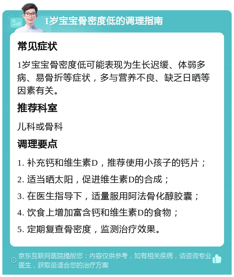 1岁宝宝骨密度低的调理指南 常见症状 1岁宝宝骨密度低可能表现为生长迟缓、体弱多病、易骨折等症状，多与营养不良、缺乏日晒等因素有关。 推荐科室 儿科或骨科 调理要点 1. 补充钙和维生素D，推荐使用小孩子的钙片； 2. 适当晒太阳，促进维生素D的合成； 3. 在医生指导下，适量服用阿法骨化醇胶囊； 4. 饮食上增加富含钙和维生素D的食物； 5. 定期复查骨密度，监测治疗效果。