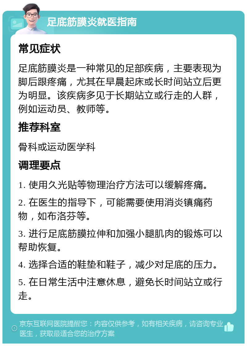 足底筋膜炎就医指南 常见症状 足底筋膜炎是一种常见的足部疾病，主要表现为脚后跟疼痛，尤其在早晨起床或长时间站立后更为明显。该疾病多见于长期站立或行走的人群，例如运动员、教师等。 推荐科室 骨科或运动医学科 调理要点 1. 使用久光贴等物理治疗方法可以缓解疼痛。 2. 在医生的指导下，可能需要使用消炎镇痛药物，如布洛芬等。 3. 进行足底筋膜拉伸和加强小腿肌肉的锻炼可以帮助恢复。 4. 选择合适的鞋垫和鞋子，减少对足底的压力。 5. 在日常生活中注意休息，避免长时间站立或行走。