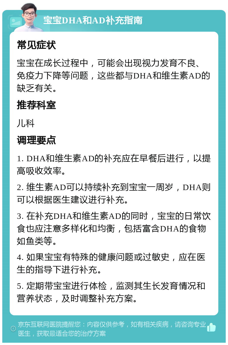 宝宝DHA和AD补充指南 常见症状 宝宝在成长过程中，可能会出现视力发育不良、免疫力下降等问题，这些都与DHA和维生素AD的缺乏有关。 推荐科室 儿科 调理要点 1. DHA和维生素AD的补充应在早餐后进行，以提高吸收效率。 2. 维生素AD可以持续补充到宝宝一周岁，DHA则可以根据医生建议进行补充。 3. 在补充DHA和维生素AD的同时，宝宝的日常饮食也应注意多样化和均衡，包括富含DHA的食物如鱼类等。 4. 如果宝宝有特殊的健康问题或过敏史，应在医生的指导下进行补充。 5. 定期带宝宝进行体检，监测其生长发育情况和营养状态，及时调整补充方案。