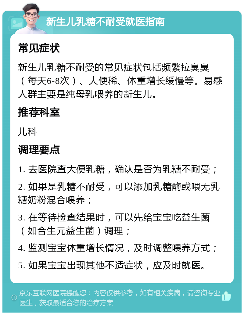 新生儿乳糖不耐受就医指南 常见症状 新生儿乳糖不耐受的常见症状包括频繁拉臭臭（每天6-8次）、大便稀、体重增长缓慢等。易感人群主要是纯母乳喂养的新生儿。 推荐科室 儿科 调理要点 1. 去医院查大便乳糖，确认是否为乳糖不耐受； 2. 如果是乳糖不耐受，可以添加乳糖酶或喂无乳糖奶粉混合喂养； 3. 在等待检查结果时，可以先给宝宝吃益生菌（如合生元益生菌）调理； 4. 监测宝宝体重增长情况，及时调整喂养方式； 5. 如果宝宝出现其他不适症状，应及时就医。