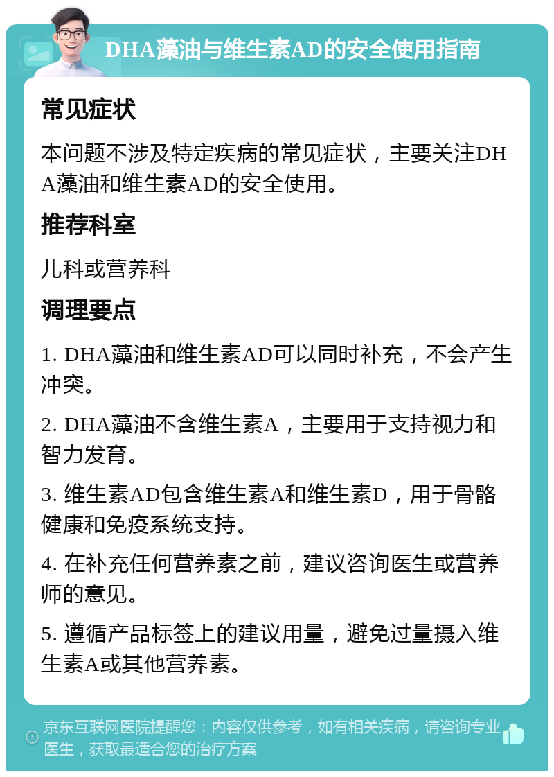 DHA藻油与维生素AD的安全使用指南 常见症状 本问题不涉及特定疾病的常见症状，主要关注DHA藻油和维生素AD的安全使用。 推荐科室 儿科或营养科 调理要点 1. DHA藻油和维生素AD可以同时补充，不会产生冲突。 2. DHA藻油不含维生素A，主要用于支持视力和智力发育。 3. 维生素AD包含维生素A和维生素D，用于骨骼健康和免疫系统支持。 4. 在补充任何营养素之前，建议咨询医生或营养师的意见。 5. 遵循产品标签上的建议用量，避免过量摄入维生素A或其他营养素。