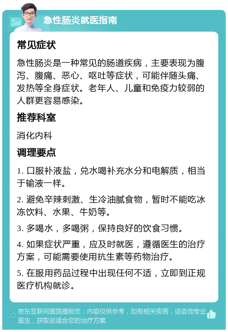 急性肠炎就医指南 常见症状 急性肠炎是一种常见的肠道疾病，主要表现为腹泻、腹痛、恶心、呕吐等症状，可能伴随头痛、发热等全身症状。老年人、儿童和免疫力较弱的人群更容易感染。 推荐科室 消化内科 调理要点 1. 口服补液盐，兑水喝补充水分和电解质，相当于输液一样。 2. 避免辛辣刺激、生冷油腻食物，暂时不能吃冰冻饮料、水果、牛奶等。 3. 多喝水，多喝粥，保持良好的饮食习惯。 4. 如果症状严重，应及时就医，遵循医生的治疗方案，可能需要使用抗生素等药物治疗。 5. 在服用药品过程中出现任何不适，立即到正规医疗机构就诊。