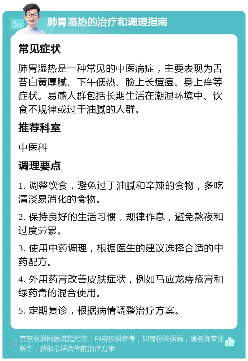 肺胃湿热的治疗和调理指南 常见症状 肺胃湿热是一种常见的中医病症，主要表现为舌苔白黄厚腻、下午低热、脸上长痘痘、身上痒等症状。易感人群包括长期生活在潮湿环境中、饮食不规律或过于油腻的人群。 推荐科室 中医科 调理要点 1. 调整饮食，避免过于油腻和辛辣的食物，多吃清淡易消化的食物。 2. 保持良好的生活习惯，规律作息，避免熬夜和过度劳累。 3. 使用中药调理，根据医生的建议选择合适的中药配方。 4. 外用药膏改善皮肤症状，例如马应龙痔疮膏和绿药膏的混合使用。 5. 定期复诊，根据病情调整治疗方案。