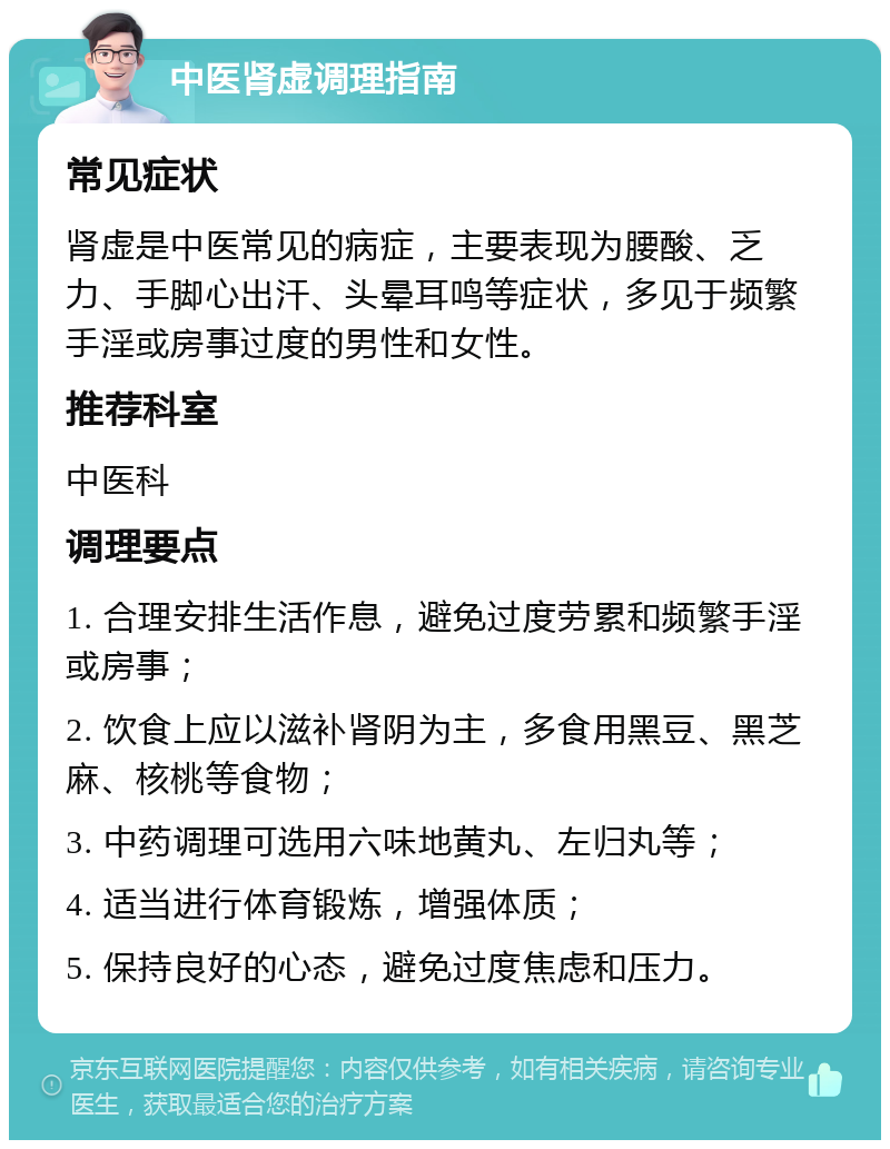 中医肾虚调理指南 常见症状 肾虚是中医常见的病症，主要表现为腰酸、乏力、手脚心出汗、头晕耳鸣等症状，多见于频繁手淫或房事过度的男性和女性。 推荐科室 中医科 调理要点 1. 合理安排生活作息，避免过度劳累和频繁手淫或房事； 2. 饮食上应以滋补肾阴为主，多食用黑豆、黑芝麻、核桃等食物； 3. 中药调理可选用六味地黄丸、左归丸等； 4. 适当进行体育锻炼，增强体质； 5. 保持良好的心态，避免过度焦虑和压力。