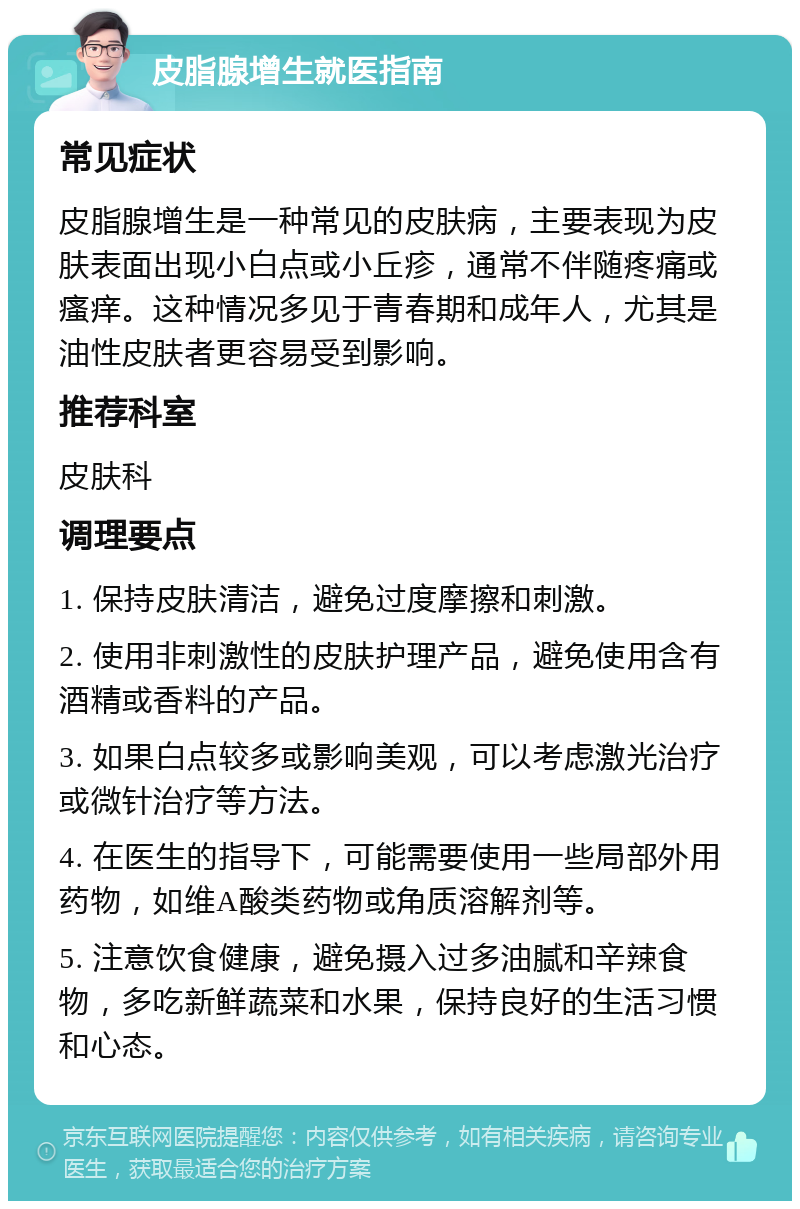 皮脂腺增生就医指南 常见症状 皮脂腺增生是一种常见的皮肤病，主要表现为皮肤表面出现小白点或小丘疹，通常不伴随疼痛或瘙痒。这种情况多见于青春期和成年人，尤其是油性皮肤者更容易受到影响。 推荐科室 皮肤科 调理要点 1. 保持皮肤清洁，避免过度摩擦和刺激。 2. 使用非刺激性的皮肤护理产品，避免使用含有酒精或香料的产品。 3. 如果白点较多或影响美观，可以考虑激光治疗或微针治疗等方法。 4. 在医生的指导下，可能需要使用一些局部外用药物，如维A酸类药物或角质溶解剂等。 5. 注意饮食健康，避免摄入过多油腻和辛辣食物，多吃新鲜蔬菜和水果，保持良好的生活习惯和心态。