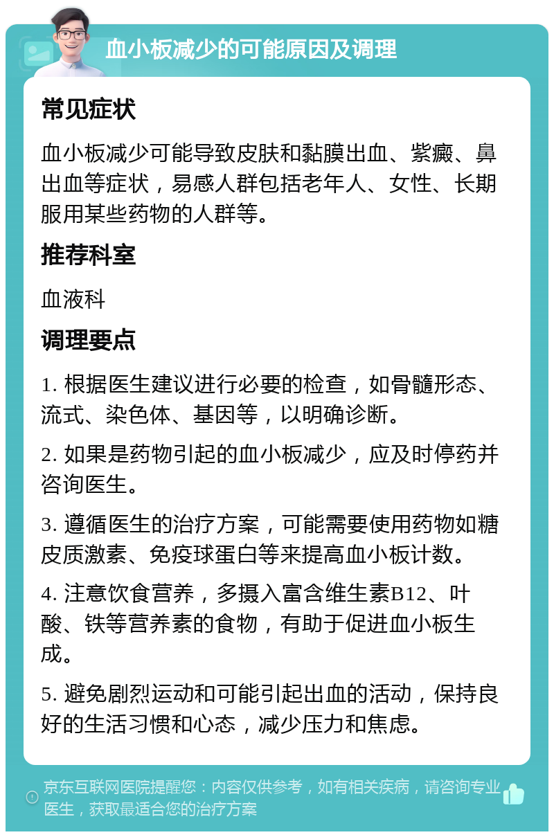 血小板减少的可能原因及调理 常见症状 血小板减少可能导致皮肤和黏膜出血、紫癜、鼻出血等症状，易感人群包括老年人、女性、长期服用某些药物的人群等。 推荐科室 血液科 调理要点 1. 根据医生建议进行必要的检查，如骨髓形态、流式、染色体、基因等，以明确诊断。 2. 如果是药物引起的血小板减少，应及时停药并咨询医生。 3. 遵循医生的治疗方案，可能需要使用药物如糖皮质激素、免疫球蛋白等来提高血小板计数。 4. 注意饮食营养，多摄入富含维生素B12、叶酸、铁等营养素的食物，有助于促进血小板生成。 5. 避免剧烈运动和可能引起出血的活动，保持良好的生活习惯和心态，减少压力和焦虑。