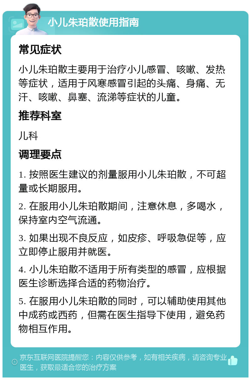 小儿朱珀散使用指南 常见症状 小儿朱珀散主要用于治疗小儿感冒、咳嗽、发热等症状，适用于风寒感冒引起的头痛、身痛、无汗、咳嗽、鼻塞、流涕等症状的儿童。 推荐科室 儿科 调理要点 1. 按照医生建议的剂量服用小儿朱珀散，不可超量或长期服用。 2. 在服用小儿朱珀散期间，注意休息，多喝水，保持室内空气流通。 3. 如果出现不良反应，如皮疹、呼吸急促等，应立即停止服用并就医。 4. 小儿朱珀散不适用于所有类型的感冒，应根据医生诊断选择合适的药物治疗。 5. 在服用小儿朱珀散的同时，可以辅助使用其他中成药或西药，但需在医生指导下使用，避免药物相互作用。