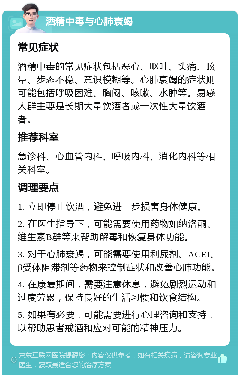 酒精中毒与心肺衰竭 常见症状 酒精中毒的常见症状包括恶心、呕吐、头痛、眩晕、步态不稳、意识模糊等。心肺衰竭的症状则可能包括呼吸困难、胸闷、咳嗽、水肿等。易感人群主要是长期大量饮酒者或一次性大量饮酒者。 推荐科室 急诊科、心血管内科、呼吸内科、消化内科等相关科室。 调理要点 1. 立即停止饮酒，避免进一步损害身体健康。 2. 在医生指导下，可能需要使用药物如纳洛酮、维生素B群等来帮助解毒和恢复身体功能。 3. 对于心肺衰竭，可能需要使用利尿剂、ACEI、β受体阻滞剂等药物来控制症状和改善心肺功能。 4. 在康复期间，需要注意休息，避免剧烈运动和过度劳累，保持良好的生活习惯和饮食结构。 5. 如果有必要，可能需要进行心理咨询和支持，以帮助患者戒酒和应对可能的精神压力。