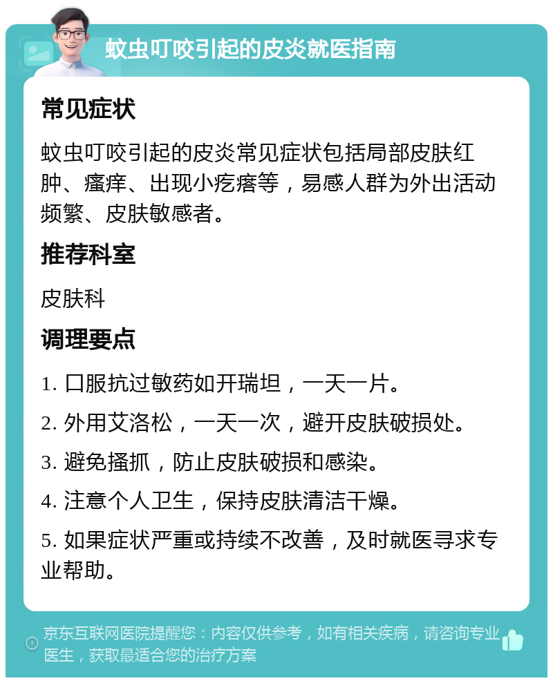 蚊虫叮咬引起的皮炎就医指南 常见症状 蚊虫叮咬引起的皮炎常见症状包括局部皮肤红肿、瘙痒、出现小疙瘩等，易感人群为外出活动频繁、皮肤敏感者。 推荐科室 皮肤科 调理要点 1. 口服抗过敏药如开瑞坦，一天一片。 2. 外用艾洛松，一天一次，避开皮肤破损处。 3. 避免搔抓，防止皮肤破损和感染。 4. 注意个人卫生，保持皮肤清洁干燥。 5. 如果症状严重或持续不改善，及时就医寻求专业帮助。