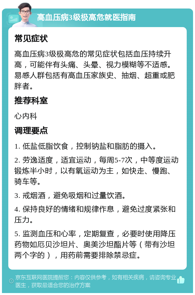 高血压病3级极高危就医指南 常见症状 高血压病3级极高危的常见症状包括血压持续升高，可能伴有头痛、头晕、视力模糊等不适感。易感人群包括有高血压家族史、抽烟、超重或肥胖者。 推荐科室 心内科 调理要点 1. 低盐低脂饮食，控制钠盐和脂肪的摄入。 2. 劳逸适度，适宜运动，每周5-7次，中等度运动锻炼半小时，以有氧运动为主，如快走、慢跑、骑车等。 3. 戒烟酒，避免吸烟和过量饮酒。 4. 保持良好的情绪和规律作息，避免过度紧张和压力。 5. 监测血压和心率，定期复查，必要时使用降压药物如厄贝沙坦片、奥美沙坦酯片等（带有沙坦两个字的），用药前需要排除禁忌症。