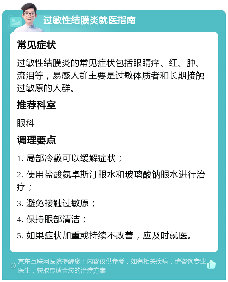 过敏性结膜炎就医指南 常见症状 过敏性结膜炎的常见症状包括眼睛痒、红、肿、流泪等，易感人群主要是过敏体质者和长期接触过敏原的人群。 推荐科室 眼科 调理要点 1. 局部冷敷可以缓解症状； 2. 使用盐酸氮卓斯汀眼水和玻璃酸钠眼水进行治疗； 3. 避免接触过敏原； 4. 保持眼部清洁； 5. 如果症状加重或持续不改善，应及时就医。