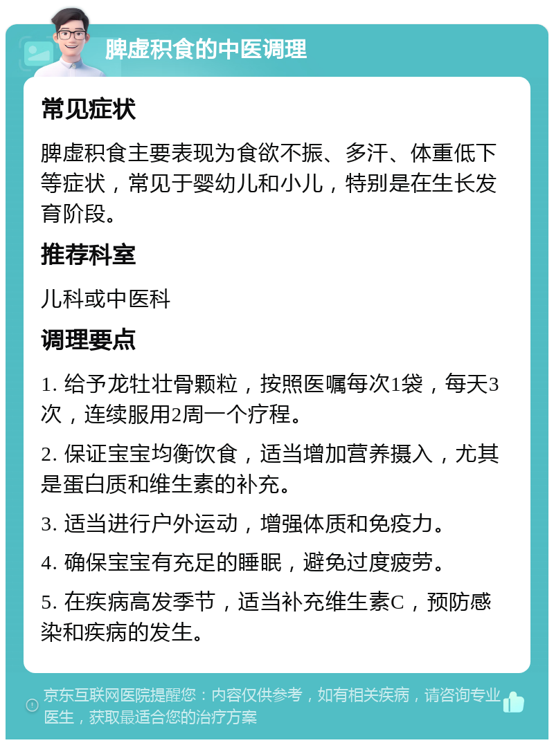 脾虚积食的中医调理 常见症状 脾虚积食主要表现为食欲不振、多汗、体重低下等症状，常见于婴幼儿和小儿，特别是在生长发育阶段。 推荐科室 儿科或中医科 调理要点 1. 给予龙牡壮骨颗粒，按照医嘱每次1袋，每天3次，连续服用2周一个疗程。 2. 保证宝宝均衡饮食，适当增加营养摄入，尤其是蛋白质和维生素的补充。 3. 适当进行户外运动，增强体质和免疫力。 4. 确保宝宝有充足的睡眠，避免过度疲劳。 5. 在疾病高发季节，适当补充维生素C，预防感染和疾病的发生。