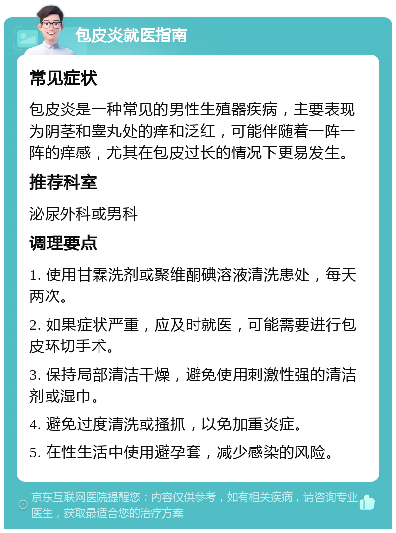 包皮炎就医指南 常见症状 包皮炎是一种常见的男性生殖器疾病，主要表现为阴茎和睾丸处的痒和泛红，可能伴随着一阵一阵的痒感，尤其在包皮过长的情况下更易发生。 推荐科室 泌尿外科或男科 调理要点 1. 使用甘霖洗剂或聚维酮碘溶液清洗患处，每天两次。 2. 如果症状严重，应及时就医，可能需要进行包皮环切手术。 3. 保持局部清洁干燥，避免使用刺激性强的清洁剂或湿巾。 4. 避免过度清洗或搔抓，以免加重炎症。 5. 在性生活中使用避孕套，减少感染的风险。