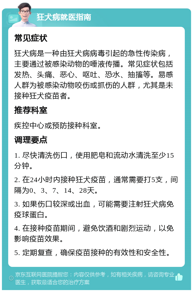 狂犬病就医指南 常见症状 狂犬病是一种由狂犬病病毒引起的急性传染病，主要通过被感染动物的唾液传播。常见症状包括发热、头痛、恶心、呕吐、恐水、抽搐等。易感人群为被感染动物咬伤或抓伤的人群，尤其是未接种狂犬疫苗者。 推荐科室 疾控中心或预防接种科室。 调理要点 1. 尽快清洗伤口，使用肥皂和流动水清洗至少15分钟。 2. 在24小时内接种狂犬疫苗，通常需要打5支，间隔为0、3、7、14、28天。 3. 如果伤口较深或出血，可能需要注射狂犬病免疫球蛋白。 4. 在接种疫苗期间，避免饮酒和剧烈运动，以免影响疫苗效果。 5. 定期复查，确保疫苗接种的有效性和安全性。