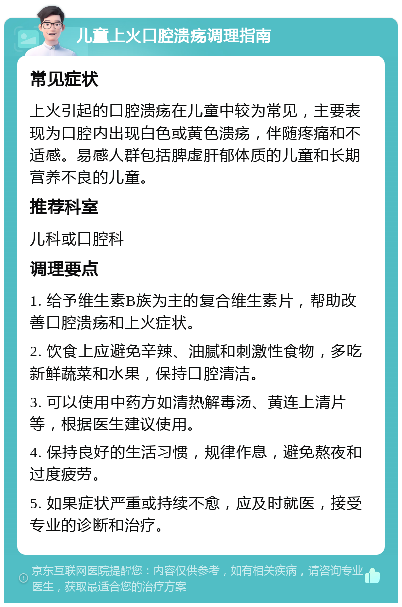 儿童上火口腔溃疡调理指南 常见症状 上火引起的口腔溃疡在儿童中较为常见，主要表现为口腔内出现白色或黄色溃疡，伴随疼痛和不适感。易感人群包括脾虚肝郁体质的儿童和长期营养不良的儿童。 推荐科室 儿科或口腔科 调理要点 1. 给予维生素B族为主的复合维生素片，帮助改善口腔溃疡和上火症状。 2. 饮食上应避免辛辣、油腻和刺激性食物，多吃新鲜蔬菜和水果，保持口腔清洁。 3. 可以使用中药方如清热解毒汤、黄连上清片等，根据医生建议使用。 4. 保持良好的生活习惯，规律作息，避免熬夜和过度疲劳。 5. 如果症状严重或持续不愈，应及时就医，接受专业的诊断和治疗。