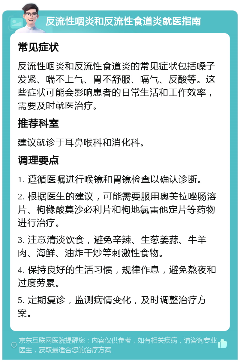 反流性咽炎和反流性食道炎就医指南 常见症状 反流性咽炎和反流性食道炎的常见症状包括嗓子发紧、喘不上气、胃不舒服、嗝气、反酸等。这些症状可能会影响患者的日常生活和工作效率，需要及时就医治疗。 推荐科室 建议就诊于耳鼻喉科和消化科。 调理要点 1. 遵循医嘱进行喉镜和胃镜检查以确认诊断。 2. 根据医生的建议，可能需要服用奥美拉唑肠溶片、枸橼酸莫沙必利片和枸地氯雷他定片等药物进行治疗。 3. 注意清淡饮食，避免辛辣、生葱姜蒜、牛羊肉、海鲜、油炸干炒等刺激性食物。 4. 保持良好的生活习惯，规律作息，避免熬夜和过度劳累。 5. 定期复诊，监测病情变化，及时调整治疗方案。