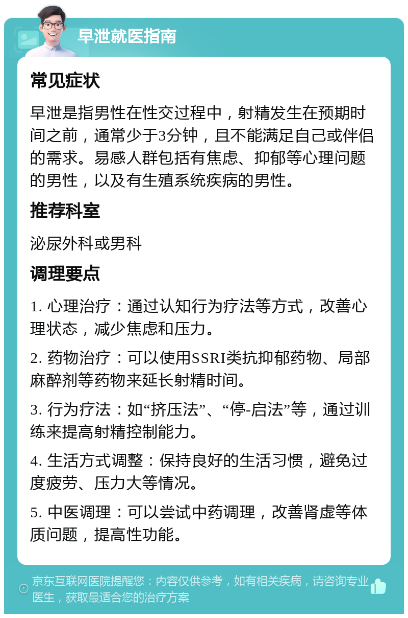 早泄就医指南 常见症状 早泄是指男性在性交过程中，射精发生在预期时间之前，通常少于3分钟，且不能满足自己或伴侣的需求。易感人群包括有焦虑、抑郁等心理问题的男性，以及有生殖系统疾病的男性。 推荐科室 泌尿外科或男科 调理要点 1. 心理治疗：通过认知行为疗法等方式，改善心理状态，减少焦虑和压力。 2. 药物治疗：可以使用SSRI类抗抑郁药物、局部麻醉剂等药物来延长射精时间。 3. 行为疗法：如“挤压法”、“停-启法”等，通过训练来提高射精控制能力。 4. 生活方式调整：保持良好的生活习惯，避免过度疲劳、压力大等情况。 5. 中医调理：可以尝试中药调理，改善肾虚等体质问题，提高性功能。