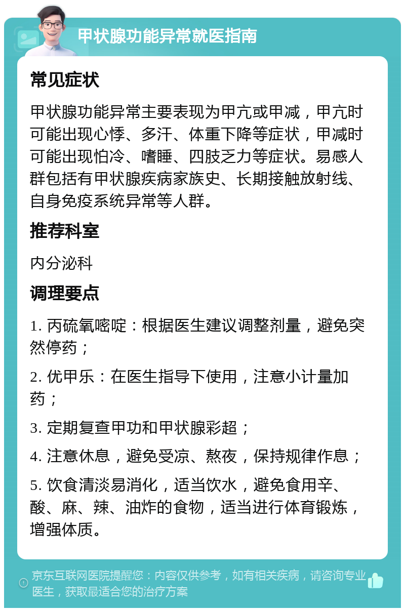 甲状腺功能异常就医指南 常见症状 甲状腺功能异常主要表现为甲亢或甲减，甲亢时可能出现心悸、多汗、体重下降等症状，甲减时可能出现怕冷、嗜睡、四肢乏力等症状。易感人群包括有甲状腺疾病家族史、长期接触放射线、自身免疫系统异常等人群。 推荐科室 内分泌科 调理要点 1. 丙硫氧嘧啶：根据医生建议调整剂量，避免突然停药； 2. 优甲乐：在医生指导下使用，注意小计量加药； 3. 定期复查甲功和甲状腺彩超； 4. 注意休息，避免受凉、熬夜，保持规律作息； 5. 饮食清淡易消化，适当饮水，避免食用辛、酸、麻、辣、油炸的食物，适当进行体育锻炼，增强体质。