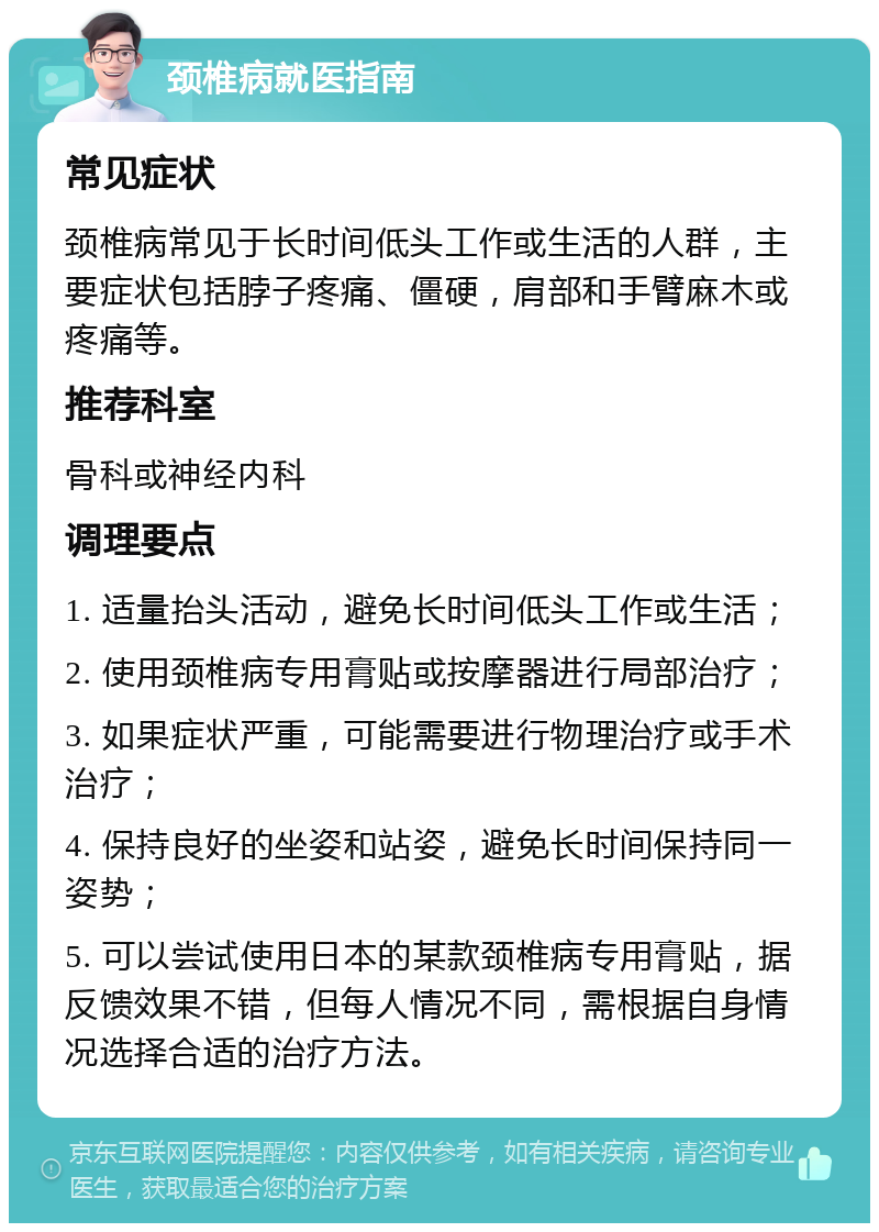 颈椎病就医指南 常见症状 颈椎病常见于长时间低头工作或生活的人群，主要症状包括脖子疼痛、僵硬，肩部和手臂麻木或疼痛等。 推荐科室 骨科或神经内科 调理要点 1. 适量抬头活动，避免长时间低头工作或生活； 2. 使用颈椎病专用膏贴或按摩器进行局部治疗； 3. 如果症状严重，可能需要进行物理治疗或手术治疗； 4. 保持良好的坐姿和站姿，避免长时间保持同一姿势； 5. 可以尝试使用日本的某款颈椎病专用膏贴，据反馈效果不错，但每人情况不同，需根据自身情况选择合适的治疗方法。