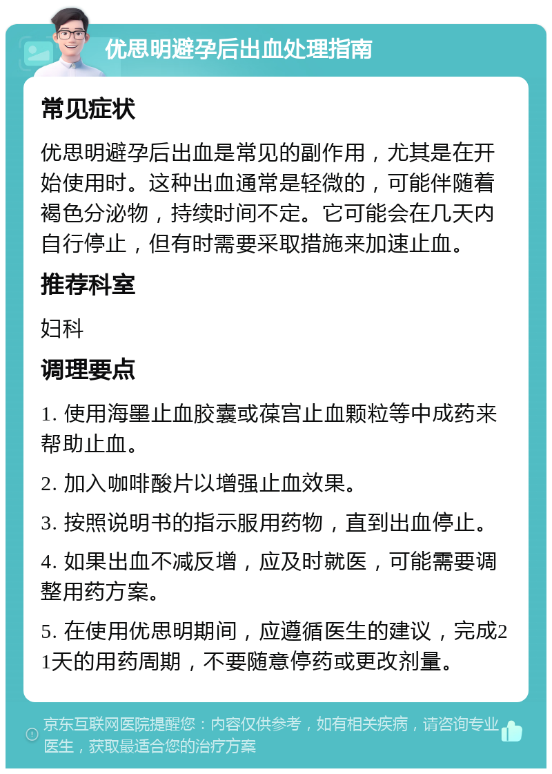 优思明避孕后出血处理指南 常见症状 优思明避孕后出血是常见的副作用，尤其是在开始使用时。这种出血通常是轻微的，可能伴随着褐色分泌物，持续时间不定。它可能会在几天内自行停止，但有时需要采取措施来加速止血。 推荐科室 妇科 调理要点 1. 使用海墨止血胶囊或葆宫止血颗粒等中成药来帮助止血。 2. 加入咖啡酸片以增强止血效果。 3. 按照说明书的指示服用药物，直到出血停止。 4. 如果出血不减反增，应及时就医，可能需要调整用药方案。 5. 在使用优思明期间，应遵循医生的建议，完成21天的用药周期，不要随意停药或更改剂量。