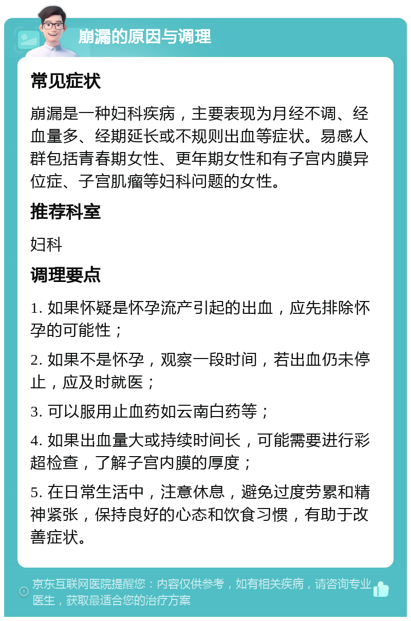 崩漏的原因与调理 常见症状 崩漏是一种妇科疾病，主要表现为月经不调、经血量多、经期延长或不规则出血等症状。易感人群包括青春期女性、更年期女性和有子宫内膜异位症、子宫肌瘤等妇科问题的女性。 推荐科室 妇科 调理要点 1. 如果怀疑是怀孕流产引起的出血，应先排除怀孕的可能性； 2. 如果不是怀孕，观察一段时间，若出血仍未停止，应及时就医； 3. 可以服用止血药如云南白药等； 4. 如果出血量大或持续时间长，可能需要进行彩超检查，了解子宫内膜的厚度； 5. 在日常生活中，注意休息，避免过度劳累和精神紧张，保持良好的心态和饮食习惯，有助于改善症状。