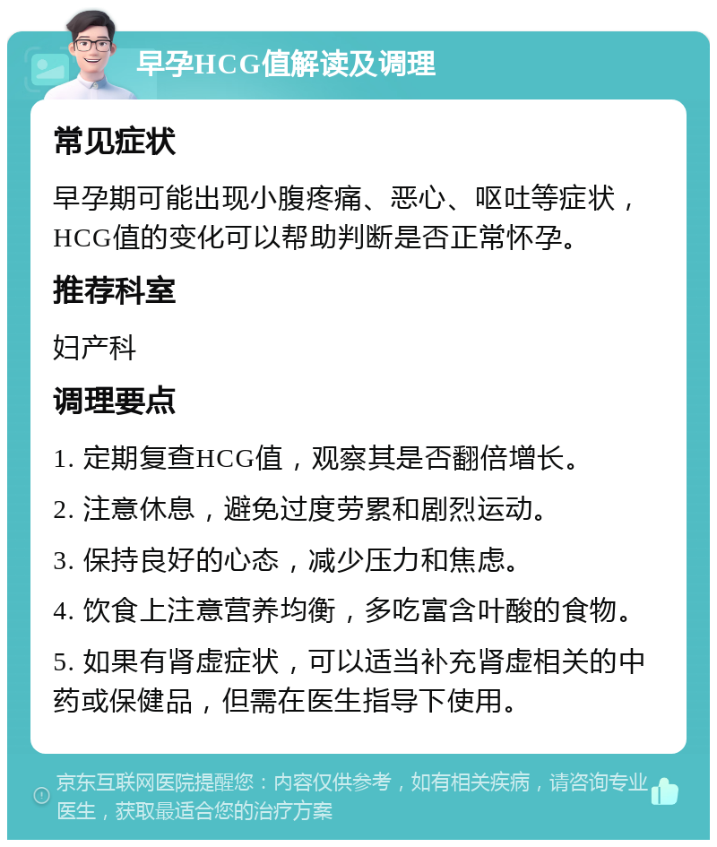 早孕HCG值解读及调理 常见症状 早孕期可能出现小腹疼痛、恶心、呕吐等症状，HCG值的变化可以帮助判断是否正常怀孕。 推荐科室 妇产科 调理要点 1. 定期复查HCG值，观察其是否翻倍增长。 2. 注意休息，避免过度劳累和剧烈运动。 3. 保持良好的心态，减少压力和焦虑。 4. 饮食上注意营养均衡，多吃富含叶酸的食物。 5. 如果有肾虚症状，可以适当补充肾虚相关的中药或保健品，但需在医生指导下使用。