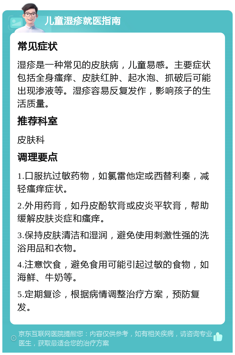 儿童湿疹就医指南 常见症状 湿疹是一种常见的皮肤病，儿童易感。主要症状包括全身瘙痒、皮肤红肿、起水泡、抓破后可能出现渗液等。湿疹容易反复发作，影响孩子的生活质量。 推荐科室 皮肤科 调理要点 1.口服抗过敏药物，如氯雷他定或西替利秦，减轻瘙痒症状。 2.外用药膏，如丹皮酚软膏或皮炎平软膏，帮助缓解皮肤炎症和瘙痒。 3.保持皮肤清洁和湿润，避免使用刺激性强的洗浴用品和衣物。 4.注意饮食，避免食用可能引起过敏的食物，如海鲜、牛奶等。 5.定期复诊，根据病情调整治疗方案，预防复发。