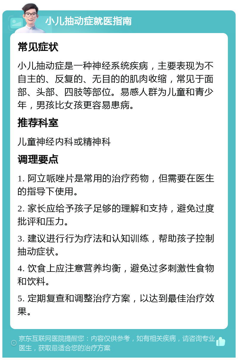 小儿抽动症就医指南 常见症状 小儿抽动症是一种神经系统疾病，主要表现为不自主的、反复的、无目的的肌肉收缩，常见于面部、头部、四肢等部位。易感人群为儿童和青少年，男孩比女孩更容易患病。 推荐科室 儿童神经内科或精神科 调理要点 1. 阿立哌唑片是常用的治疗药物，但需要在医生的指导下使用。 2. 家长应给予孩子足够的理解和支持，避免过度批评和压力。 3. 建议进行行为疗法和认知训练，帮助孩子控制抽动症状。 4. 饮食上应注意营养均衡，避免过多刺激性食物和饮料。 5. 定期复查和调整治疗方案，以达到最佳治疗效果。