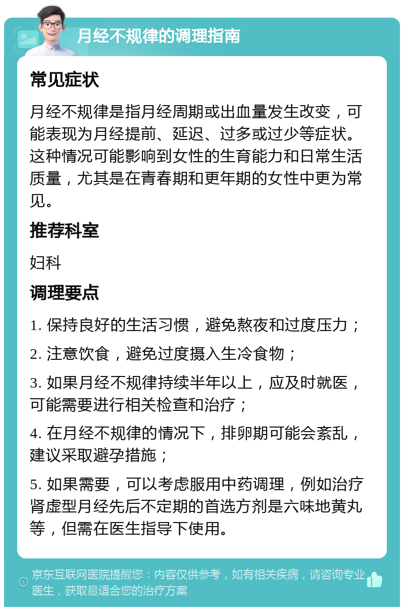 月经不规律的调理指南 常见症状 月经不规律是指月经周期或出血量发生改变，可能表现为月经提前、延迟、过多或过少等症状。这种情况可能影响到女性的生育能力和日常生活质量，尤其是在青春期和更年期的女性中更为常见。 推荐科室 妇科 调理要点 1. 保持良好的生活习惯，避免熬夜和过度压力； 2. 注意饮食，避免过度摄入生冷食物； 3. 如果月经不规律持续半年以上，应及时就医，可能需要进行相关检查和治疗； 4. 在月经不规律的情况下，排卵期可能会紊乱，建议采取避孕措施； 5. 如果需要，可以考虑服用中药调理，例如治疗肾虚型月经先后不定期的首选方剂是六味地黄丸等，但需在医生指导下使用。