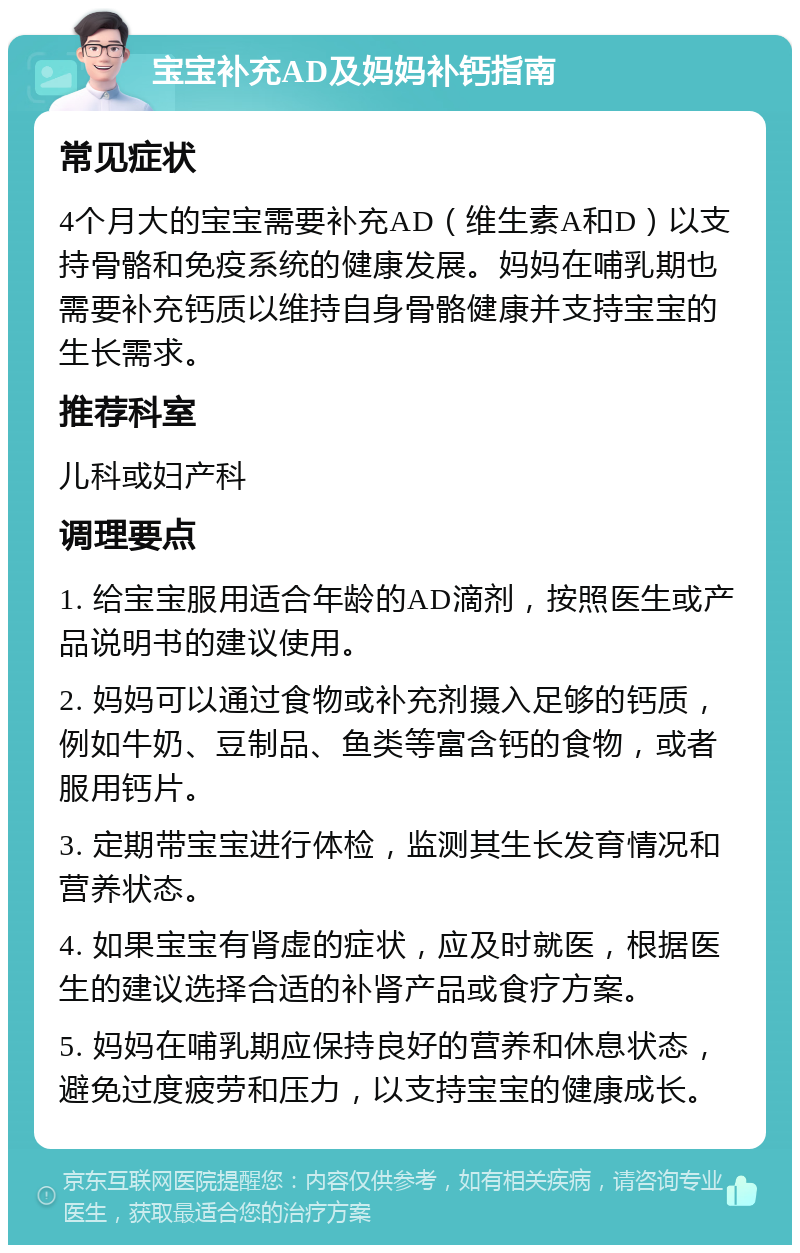 宝宝补充AD及妈妈补钙指南 常见症状 4个月大的宝宝需要补充AD（维生素A和D）以支持骨骼和免疫系统的健康发展。妈妈在哺乳期也需要补充钙质以维持自身骨骼健康并支持宝宝的生长需求。 推荐科室 儿科或妇产科 调理要点 1. 给宝宝服用适合年龄的AD滴剂，按照医生或产品说明书的建议使用。 2. 妈妈可以通过食物或补充剂摄入足够的钙质，例如牛奶、豆制品、鱼类等富含钙的食物，或者服用钙片。 3. 定期带宝宝进行体检，监测其生长发育情况和营养状态。 4. 如果宝宝有肾虚的症状，应及时就医，根据医生的建议选择合适的补肾产品或食疗方案。 5. 妈妈在哺乳期应保持良好的营养和休息状态，避免过度疲劳和压力，以支持宝宝的健康成长。