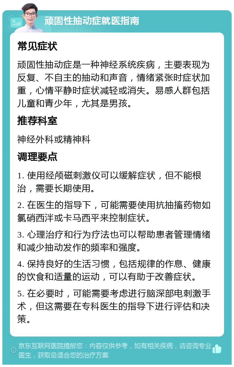 顽固性抽动症就医指南 常见症状 顽固性抽动症是一种神经系统疾病，主要表现为反复、不自主的抽动和声音，情绪紧张时症状加重，心情平静时症状减轻或消失。易感人群包括儿童和青少年，尤其是男孩。 推荐科室 神经外科或精神科 调理要点 1. 使用经颅磁刺激仪可以缓解症状，但不能根治，需要长期使用。 2. 在医生的指导下，可能需要使用抗抽搐药物如氯硝西泮或卡马西平来控制症状。 3. 心理治疗和行为疗法也可以帮助患者管理情绪和减少抽动发作的频率和强度。 4. 保持良好的生活习惯，包括规律的作息、健康的饮食和适量的运动，可以有助于改善症状。 5. 在必要时，可能需要考虑进行脑深部电刺激手术，但这需要在专科医生的指导下进行评估和决策。