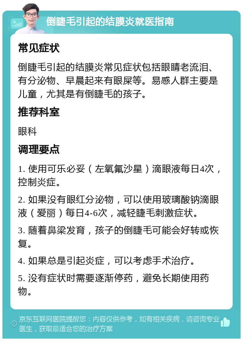 倒睫毛引起的结膜炎就医指南 常见症状 倒睫毛引起的结膜炎常见症状包括眼睛老流泪、有分泌物、早晨起来有眼屎等。易感人群主要是儿童，尤其是有倒睫毛的孩子。 推荐科室 眼科 调理要点 1. 使用可乐必妥（左氧氟沙星）滴眼液每日4次，控制炎症。 2. 如果没有眼红分泌物，可以使用玻璃酸钠滴眼液（爱丽）每日4-6次，减轻睫毛刺激症状。 3. 随着鼻梁发育，孩子的倒睫毛可能会好转或恢复。 4. 如果总是引起炎症，可以考虑手术治疗。 5. 没有症状时需要逐渐停药，避免长期使用药物。