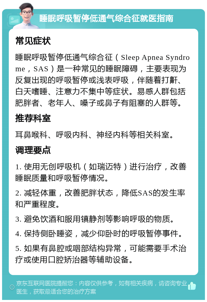 睡眠呼吸暂停低通气综合征就医指南 常见症状 睡眠呼吸暂停低通气综合征（Sleep Apnea Syndrome，SAS）是一种常见的睡眠障碍，主要表现为反复出现的呼吸暂停或浅表呼吸，伴随着打鼾、白天嗜睡、注意力不集中等症状。易感人群包括肥胖者、老年人、嗓子或鼻子有阻塞的人群等。 推荐科室 耳鼻喉科、呼吸内科、神经内科等相关科室。 调理要点 1. 使用无创呼吸机（如瑞迈特）进行治疗，改善睡眠质量和呼吸暂停情况。 2. 减轻体重，改善肥胖状态，降低SAS的发生率和严重程度。 3. 避免饮酒和服用镇静剂等影响呼吸的物质。 4. 保持侧卧睡姿，减少仰卧时的呼吸暂停事件。 5. 如果有鼻腔或咽部结构异常，可能需要手术治疗或使用口腔矫治器等辅助设备。