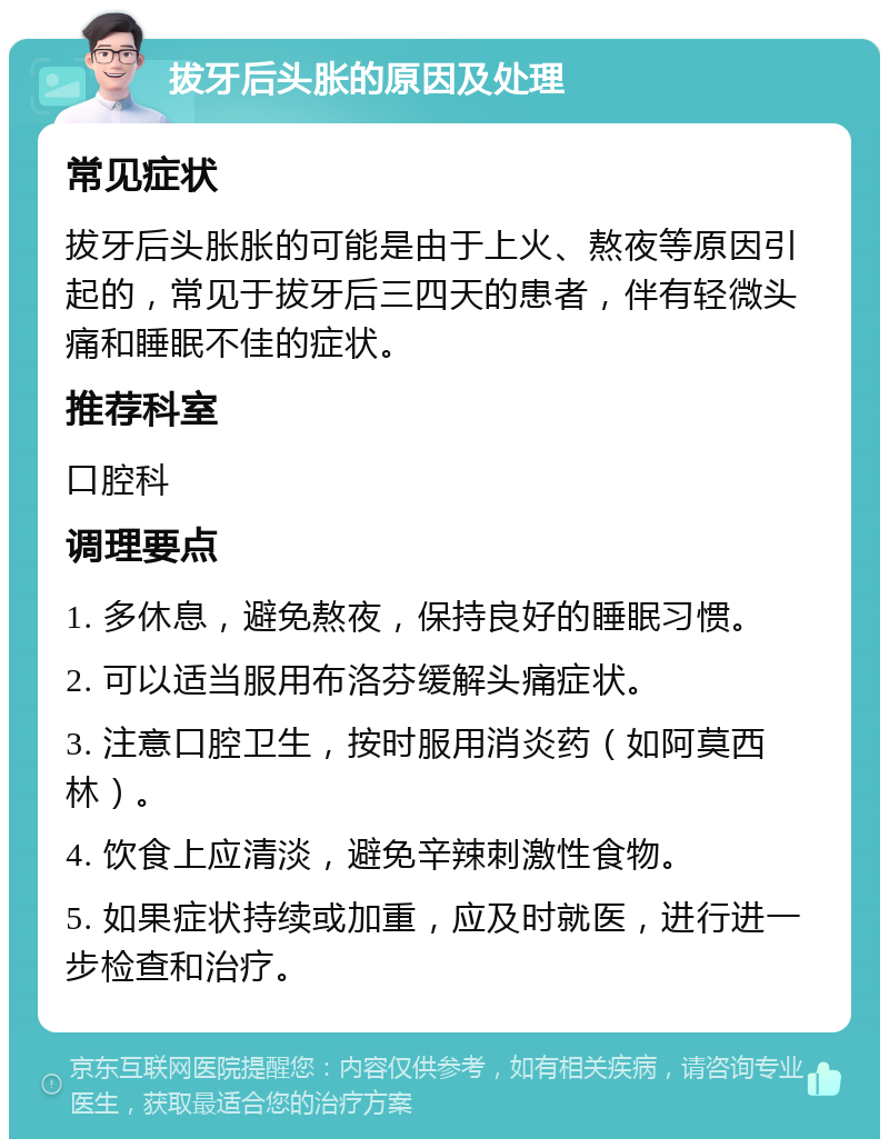 拔牙后头胀的原因及处理 常见症状 拔牙后头胀胀的可能是由于上火、熬夜等原因引起的，常见于拔牙后三四天的患者，伴有轻微头痛和睡眠不佳的症状。 推荐科室 口腔科 调理要点 1. 多休息，避免熬夜，保持良好的睡眠习惯。 2. 可以适当服用布洛芬缓解头痛症状。 3. 注意口腔卫生，按时服用消炎药（如阿莫西林）。 4. 饮食上应清淡，避免辛辣刺激性食物。 5. 如果症状持续或加重，应及时就医，进行进一步检查和治疗。