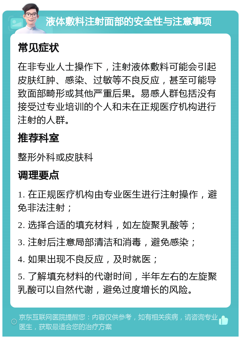 液体敷料注射面部的安全性与注意事项 常见症状 在非专业人士操作下，注射液体敷料可能会引起皮肤红肿、感染、过敏等不良反应，甚至可能导致面部畸形或其他严重后果。易感人群包括没有接受过专业培训的个人和未在正规医疗机构进行注射的人群。 推荐科室 整形外科或皮肤科 调理要点 1. 在正规医疗机构由专业医生进行注射操作，避免非法注射； 2. 选择合适的填充材料，如左旋聚乳酸等； 3. 注射后注意局部清洁和消毒，避免感染； 4. 如果出现不良反应，及时就医； 5. 了解填充材料的代谢时间，半年左右的左旋聚乳酸可以自然代谢，避免过度增长的风险。