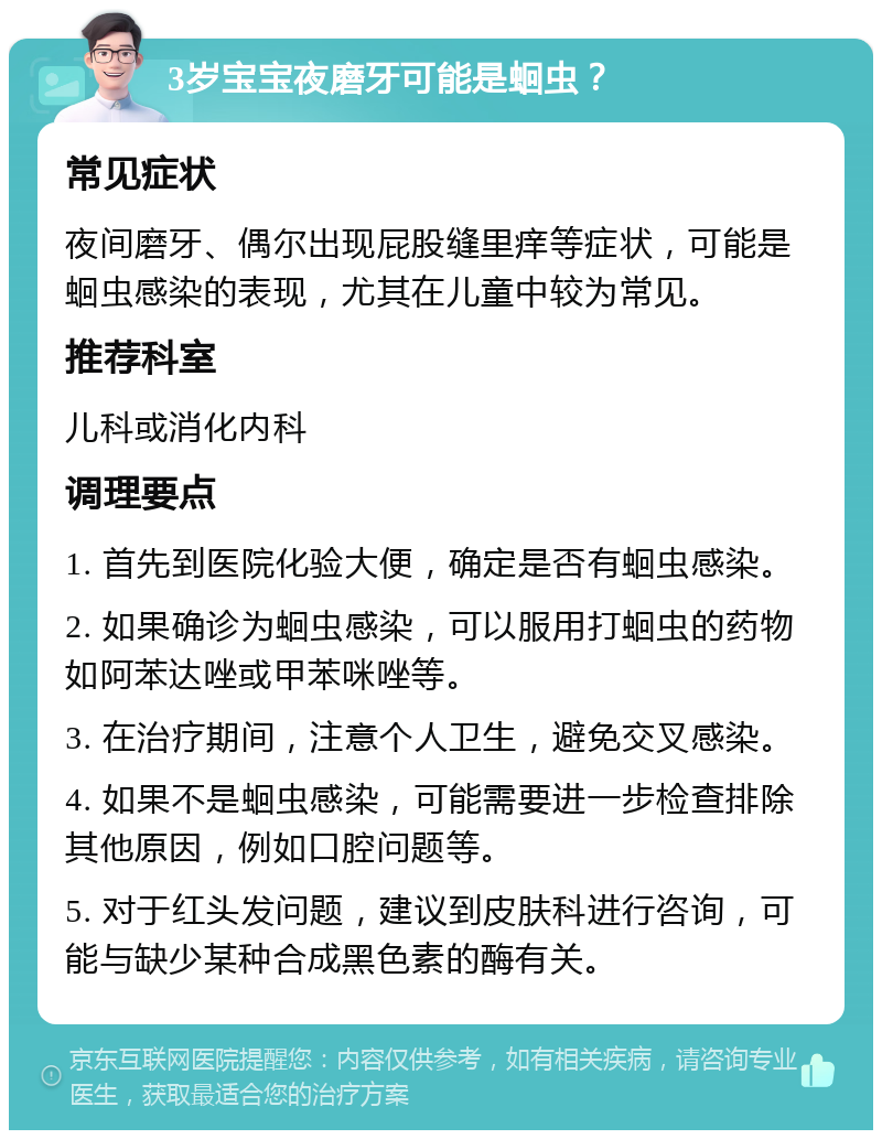 3岁宝宝夜磨牙可能是蛔虫？ 常见症状 夜间磨牙、偶尔出现屁股缝里痒等症状，可能是蛔虫感染的表现，尤其在儿童中较为常见。 推荐科室 儿科或消化内科 调理要点 1. 首先到医院化验大便，确定是否有蛔虫感染。 2. 如果确诊为蛔虫感染，可以服用打蛔虫的药物如阿苯达唑或甲苯咪唑等。 3. 在治疗期间，注意个人卫生，避免交叉感染。 4. 如果不是蛔虫感染，可能需要进一步检查排除其他原因，例如口腔问题等。 5. 对于红头发问题，建议到皮肤科进行咨询，可能与缺少某种合成黑色素的酶有关。