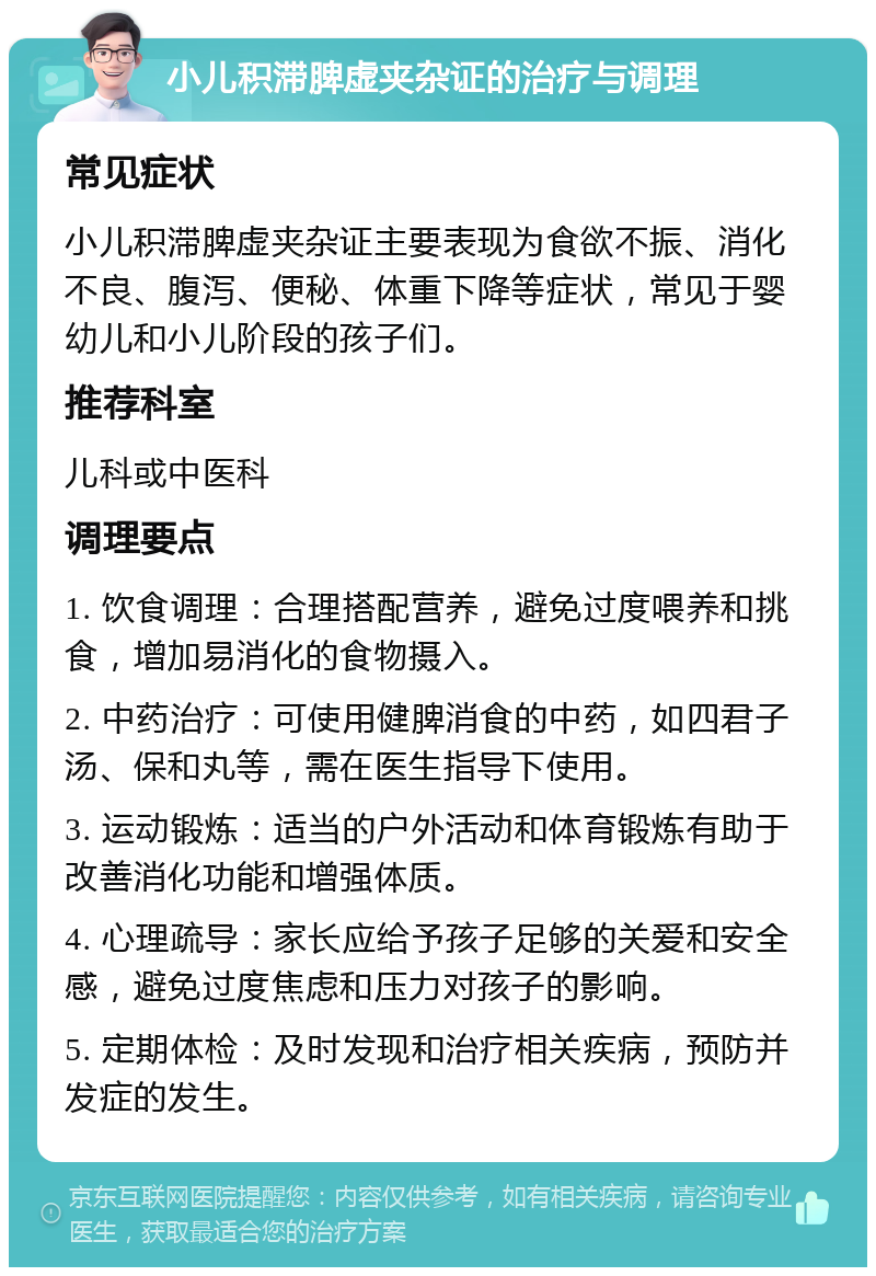 小儿积滞脾虚夹杂证的治疗与调理 常见症状 小儿积滞脾虚夹杂证主要表现为食欲不振、消化不良、腹泻、便秘、体重下降等症状，常见于婴幼儿和小儿阶段的孩子们。 推荐科室 儿科或中医科 调理要点 1. 饮食调理：合理搭配营养，避免过度喂养和挑食，增加易消化的食物摄入。 2. 中药治疗：可使用健脾消食的中药，如四君子汤、保和丸等，需在医生指导下使用。 3. 运动锻炼：适当的户外活动和体育锻炼有助于改善消化功能和增强体质。 4. 心理疏导：家长应给予孩子足够的关爱和安全感，避免过度焦虑和压力对孩子的影响。 5. 定期体检：及时发现和治疗相关疾病，预防并发症的发生。