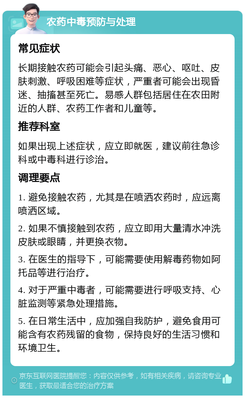 农药中毒预防与处理 常见症状 长期接触农药可能会引起头痛、恶心、呕吐、皮肤刺激、呼吸困难等症状，严重者可能会出现昏迷、抽搐甚至死亡。易感人群包括居住在农田附近的人群、农药工作者和儿童等。 推荐科室 如果出现上述症状，应立即就医，建议前往急诊科或中毒科进行诊治。 调理要点 1. 避免接触农药，尤其是在喷洒农药时，应远离喷洒区域。 2. 如果不慎接触到农药，应立即用大量清水冲洗皮肤或眼睛，并更换衣物。 3. 在医生的指导下，可能需要使用解毒药物如阿托品等进行治疗。 4. 对于严重中毒者，可能需要进行呼吸支持、心脏监测等紧急处理措施。 5. 在日常生活中，应加强自我防护，避免食用可能含有农药残留的食物，保持良好的生活习惯和环境卫生。