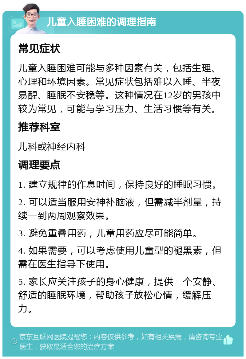 儿童入睡困难的调理指南 常见症状 儿童入睡困难可能与多种因素有关，包括生理、心理和环境因素。常见症状包括难以入睡、半夜易醒、睡眠不安稳等。这种情况在12岁的男孩中较为常见，可能与学习压力、生活习惯等有关。 推荐科室 儿科或神经内科 调理要点 1. 建立规律的作息时间，保持良好的睡眠习惯。 2. 可以适当服用安神补脑液，但需减半剂量，持续一到两周观察效果。 3. 避免重叠用药，儿童用药应尽可能简单。 4. 如果需要，可以考虑使用儿童型的褪黑素，但需在医生指导下使用。 5. 家长应关注孩子的身心健康，提供一个安静、舒适的睡眠环境，帮助孩子放松心情，缓解压力。