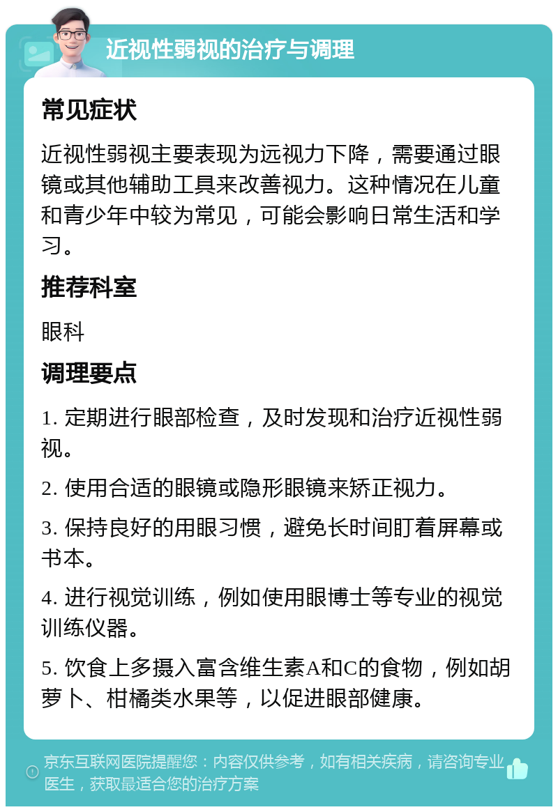 近视性弱视的治疗与调理 常见症状 近视性弱视主要表现为远视力下降，需要通过眼镜或其他辅助工具来改善视力。这种情况在儿童和青少年中较为常见，可能会影响日常生活和学习。 推荐科室 眼科 调理要点 1. 定期进行眼部检查，及时发现和治疗近视性弱视。 2. 使用合适的眼镜或隐形眼镜来矫正视力。 3. 保持良好的用眼习惯，避免长时间盯着屏幕或书本。 4. 进行视觉训练，例如使用眼博士等专业的视觉训练仪器。 5. 饮食上多摄入富含维生素A和C的食物，例如胡萝卜、柑橘类水果等，以促进眼部健康。