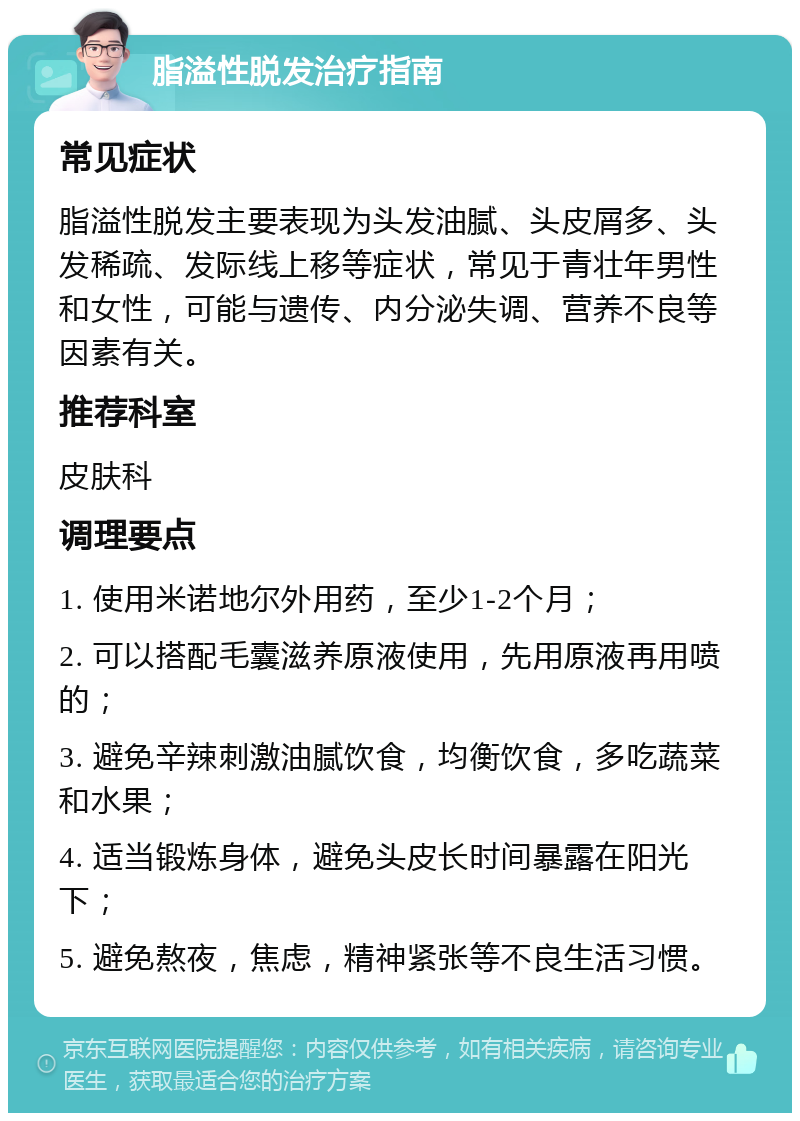 脂溢性脱发治疗指南 常见症状 脂溢性脱发主要表现为头发油腻、头皮屑多、头发稀疏、发际线上移等症状，常见于青壮年男性和女性，可能与遗传、内分泌失调、营养不良等因素有关。 推荐科室 皮肤科 调理要点 1. 使用米诺地尔外用药，至少1-2个月； 2. 可以搭配毛囊滋养原液使用，先用原液再用喷的； 3. 避免辛辣刺激油腻饮食，均衡饮食，多吃蔬菜和水果； 4. 适当锻炼身体，避免头皮长时间暴露在阳光下； 5. 避免熬夜，焦虑，精神紧张等不良生活习惯。