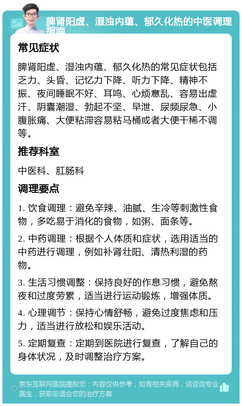 脾肾阳虚、湿浊内蕴、郁久化热的中医调理指南 常见症状 脾肾阳虚、湿浊内蕴、郁久化热的常见症状包括乏力、头昏、记忆力下降、听力下降、精神不振、夜间睡眠不好、耳鸣、心烦意乱、容易出虚汗、阴囊潮湿、勃起不坚、早泄、尿频尿急、小腹胀痛、大便粘滞容易粘马桶或者大便干稀不调等。 推荐科室 中医科、肛肠科 调理要点 1. 饮食调理：避免辛辣、油腻、生冷等刺激性食物，多吃易于消化的食物，如粥、面条等。 2. 中药调理：根据个人体质和症状，选用适当的中药进行调理，例如补肾壮阳、清热利湿的药物。 3. 生活习惯调整：保持良好的作息习惯，避免熬夜和过度劳累，适当进行运动锻炼，增强体质。 4. 心理调节：保持心情舒畅，避免过度焦虑和压力，适当进行放松和娱乐活动。 5. 定期复查：定期到医院进行复查，了解自己的身体状况，及时调整治疗方案。