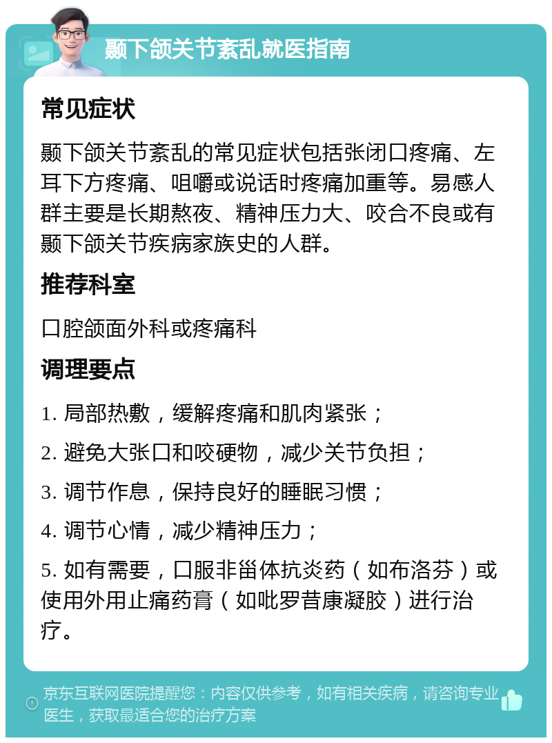 颞下颌关节紊乱就医指南 常见症状 颞下颌关节紊乱的常见症状包括张闭口疼痛、左耳下方疼痛、咀嚼或说话时疼痛加重等。易感人群主要是长期熬夜、精神压力大、咬合不良或有颞下颌关节疾病家族史的人群。 推荐科室 口腔颌面外科或疼痛科 调理要点 1. 局部热敷，缓解疼痛和肌肉紧张； 2. 避免大张口和咬硬物，减少关节负担； 3. 调节作息，保持良好的睡眠习惯； 4. 调节心情，减少精神压力； 5. 如有需要，口服非甾体抗炎药（如布洛芬）或使用外用止痛药膏（如吡罗昔康凝胶）进行治疗。