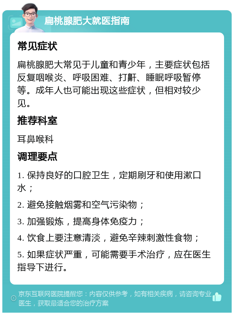 扁桃腺肥大就医指南 常见症状 扁桃腺肥大常见于儿童和青少年，主要症状包括反复咽喉炎、呼吸困难、打鼾、睡眠呼吸暂停等。成年人也可能出现这些症状，但相对较少见。 推荐科室 耳鼻喉科 调理要点 1. 保持良好的口腔卫生，定期刷牙和使用漱口水； 2. 避免接触烟雾和空气污染物； 3. 加强锻炼，提高身体免疫力； 4. 饮食上要注意清淡，避免辛辣刺激性食物； 5. 如果症状严重，可能需要手术治疗，应在医生指导下进行。