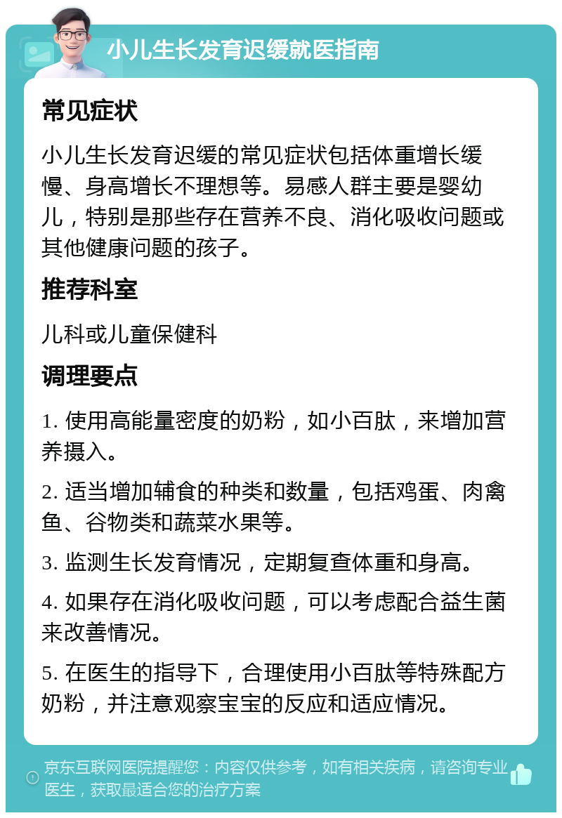 小儿生长发育迟缓就医指南 常见症状 小儿生长发育迟缓的常见症状包括体重增长缓慢、身高增长不理想等。易感人群主要是婴幼儿，特别是那些存在营养不良、消化吸收问题或其他健康问题的孩子。 推荐科室 儿科或儿童保健科 调理要点 1. 使用高能量密度的奶粉，如小百肽，来增加营养摄入。 2. 适当增加辅食的种类和数量，包括鸡蛋、肉禽鱼、谷物类和蔬菜水果等。 3. 监测生长发育情况，定期复查体重和身高。 4. 如果存在消化吸收问题，可以考虑配合益生菌来改善情况。 5. 在医生的指导下，合理使用小百肽等特殊配方奶粉，并注意观察宝宝的反应和适应情况。