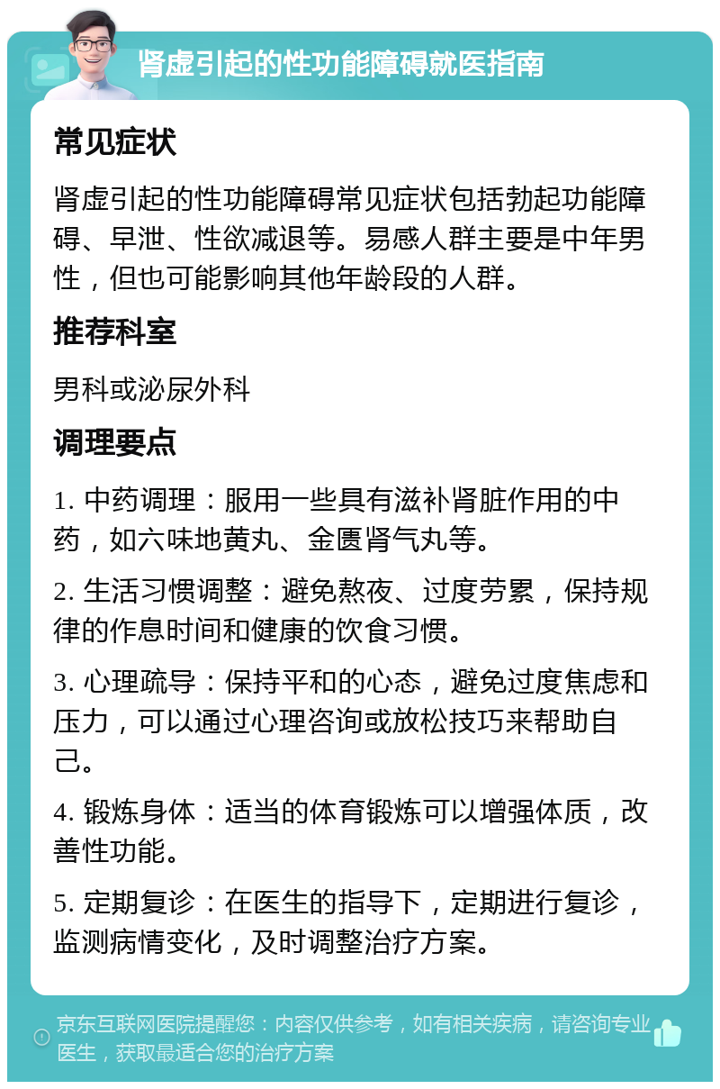 肾虚引起的性功能障碍就医指南 常见症状 肾虚引起的性功能障碍常见症状包括勃起功能障碍、早泄、性欲减退等。易感人群主要是中年男性，但也可能影响其他年龄段的人群。 推荐科室 男科或泌尿外科 调理要点 1. 中药调理：服用一些具有滋补肾脏作用的中药，如六味地黄丸、金匮肾气丸等。 2. 生活习惯调整：避免熬夜、过度劳累，保持规律的作息时间和健康的饮食习惯。 3. 心理疏导：保持平和的心态，避免过度焦虑和压力，可以通过心理咨询或放松技巧来帮助自己。 4. 锻炼身体：适当的体育锻炼可以增强体质，改善性功能。 5. 定期复诊：在医生的指导下，定期进行复诊，监测病情变化，及时调整治疗方案。